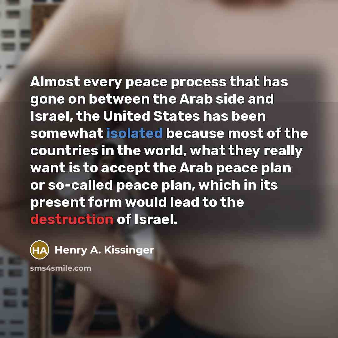 “Almost every peace process that has gone on between the Arab side and Israel, the United States has been somewhat isolated because most of the countries in the world, what they really want is to accept the Arab peace plan or so-called peace plan, which in its present form would lead to the…” quote by Henry A. Kissinger