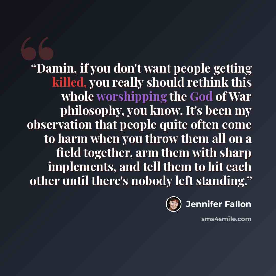 “Damin, if you don't want people getting killed, you really should rethink this whole worshipping the God of War philosophy, you know. It's been my observation that people quite often come to harm when you throw them all on a field together, arm them with sharp implements, and tell them to hit each…” quote by Jennifer Fallon