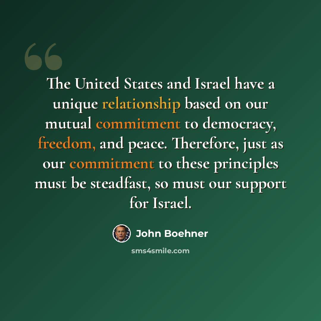 “The United States and Israel have a unique relationship based on our mutual commitment to democracy, freedom, and peace. Therefore, just as our commitment to these principles must be steadfast, so must our support for Israel.” quote by John Boehner