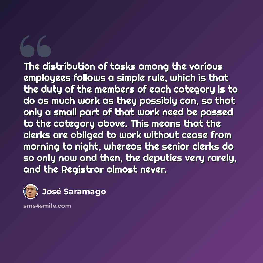 “The distribution of tasks among the various employees follows a simple rule, which is that the duty of the members of each category is to do as much work as they possibly can, so that only a small part of that work need be passed to the category above. This means that the clerks are obliged to…” quote by Jose Saramago