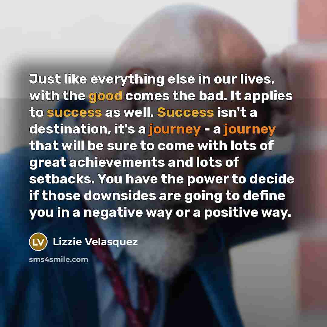 “Just like everything else in our lives, with the good comes the bad. It applies to success as well. Success isn't a destination, it's a journey - a journey that will be sure to come with lots of great achievements and lots of setbacks. You have the power to decide if those downsides are going to…” quote by Lizzie Velasquez