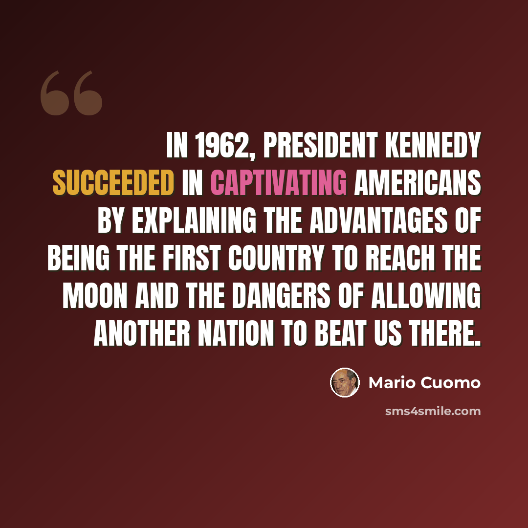 “In 1962, President Kennedy succeeded in captivating Americans by explaining the advantages of being the first country to reach the moon and the dangers of allowing another nation to beat us there.” quote by Mario Cuomo