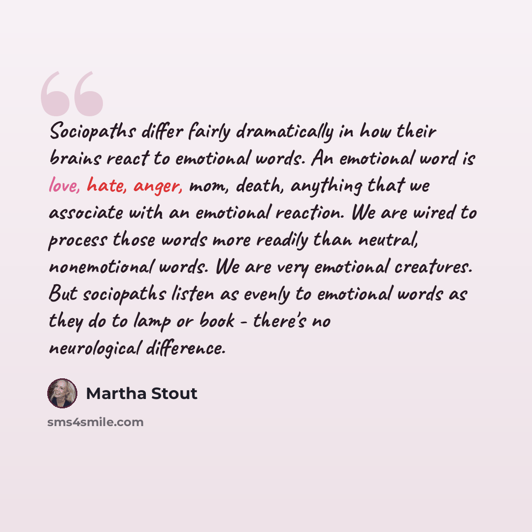 “Sociopaths differ fairly dramatically in how their brains react to emotional words. An emotional word is love, hate, anger, mom, death, anything that we associate with an emotional reaction. We are wired to process those words more readily than neutral, nonemotional words. We are very emotional…” quote by Martha Stout