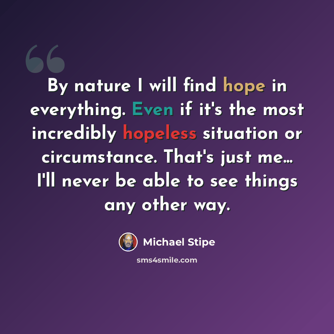 “By nature I will find hope in everything. Even if it's the most incredibly hopeless situation or circumstance. That's just me... I'll never be able to see things any other way.” quote by Michael Stipe