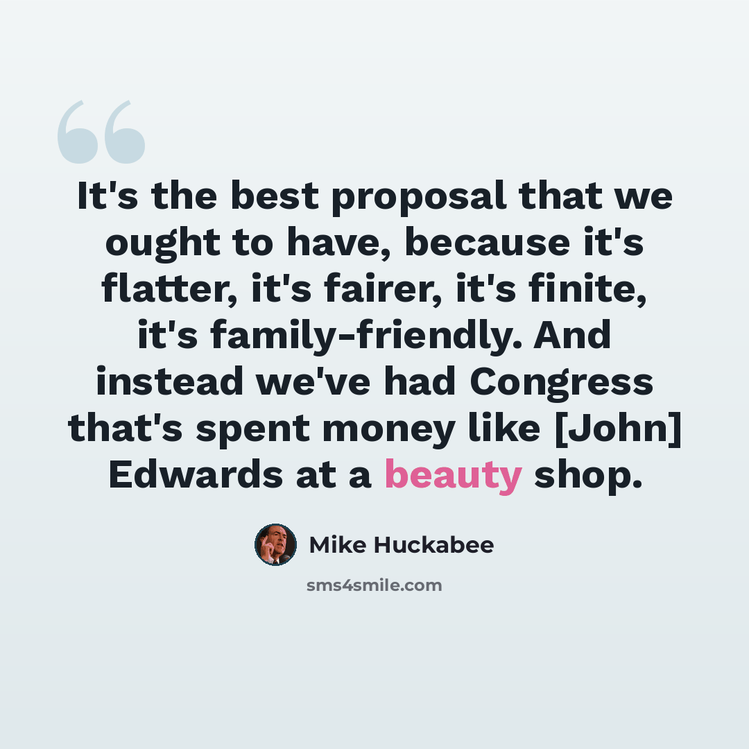 “It's the best proposal that we ought to have, because it's flatter, it's fairer, it's finite, it's family-friendly. And instead we've had Congress that's spent money like [John] Edwards at a beauty shop.” quote by Mike Huckabee