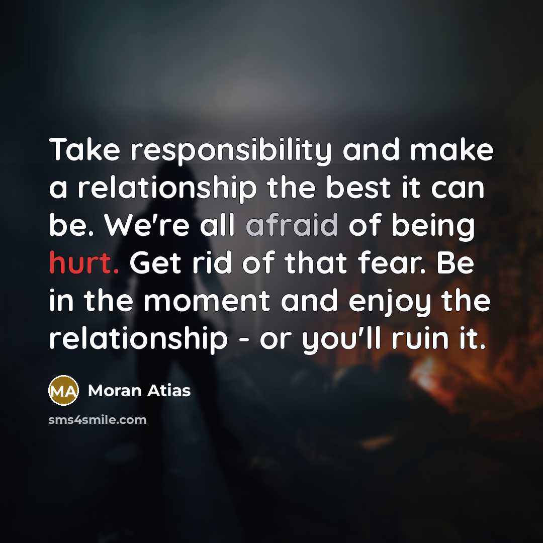“Take responsibility and make a relationship the best it can be. We're all afraid of being hurt. Get rid of that fear. Be in the moment and enjoy the relationship - or you'll ruin it.” quote by Moran Atias