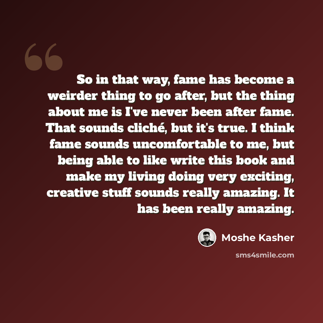 “So in that way, fame has become a weirder thing to go after, but the thing about me is I've never been after fame. That sounds cliché, but it's true. I think fame sounds uncomfortable to me, but being able to like write this book and make my living doing very exciting, creative stuff sounds really…” quote by Moshe Kasher