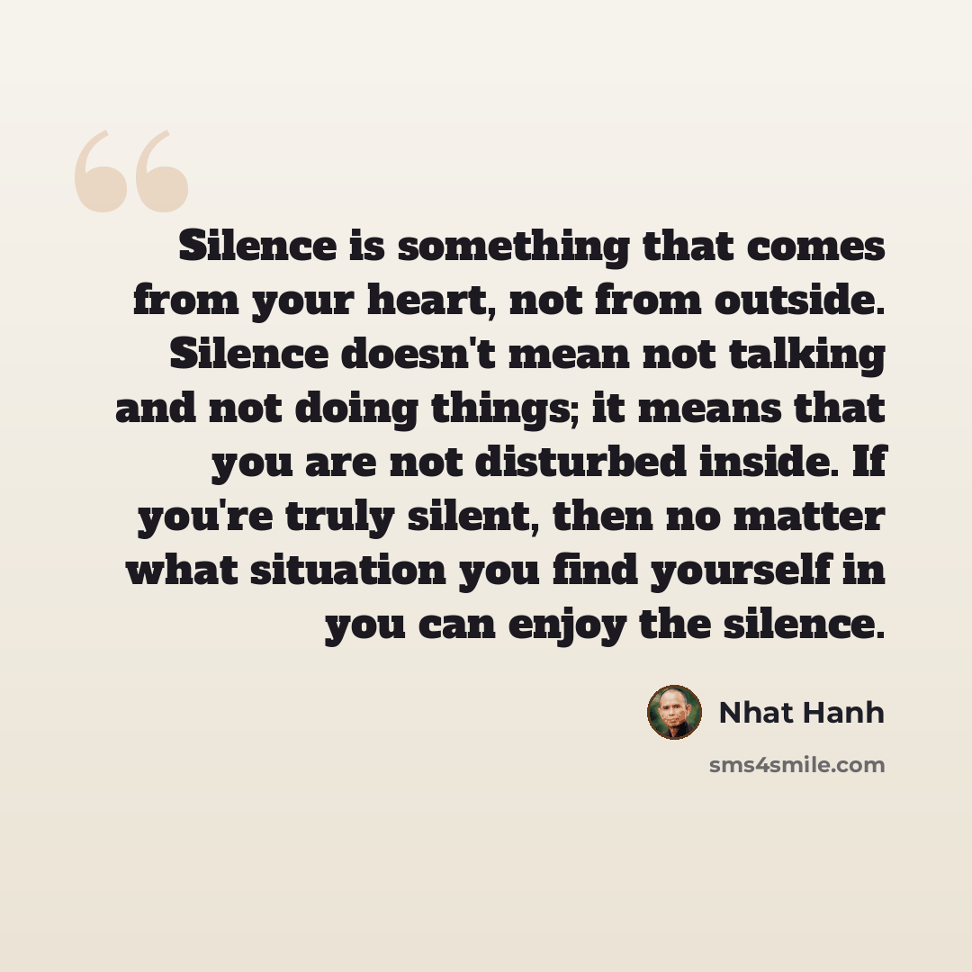“Silence is something that comes from your heart, not from outside. Silence doesn't mean not talking and not doing things; it means that you are not disturbed inside. If you're truly silent, then no matter what situation you find yourself in you can enjoy the silence.” quote by Nhat Hanh