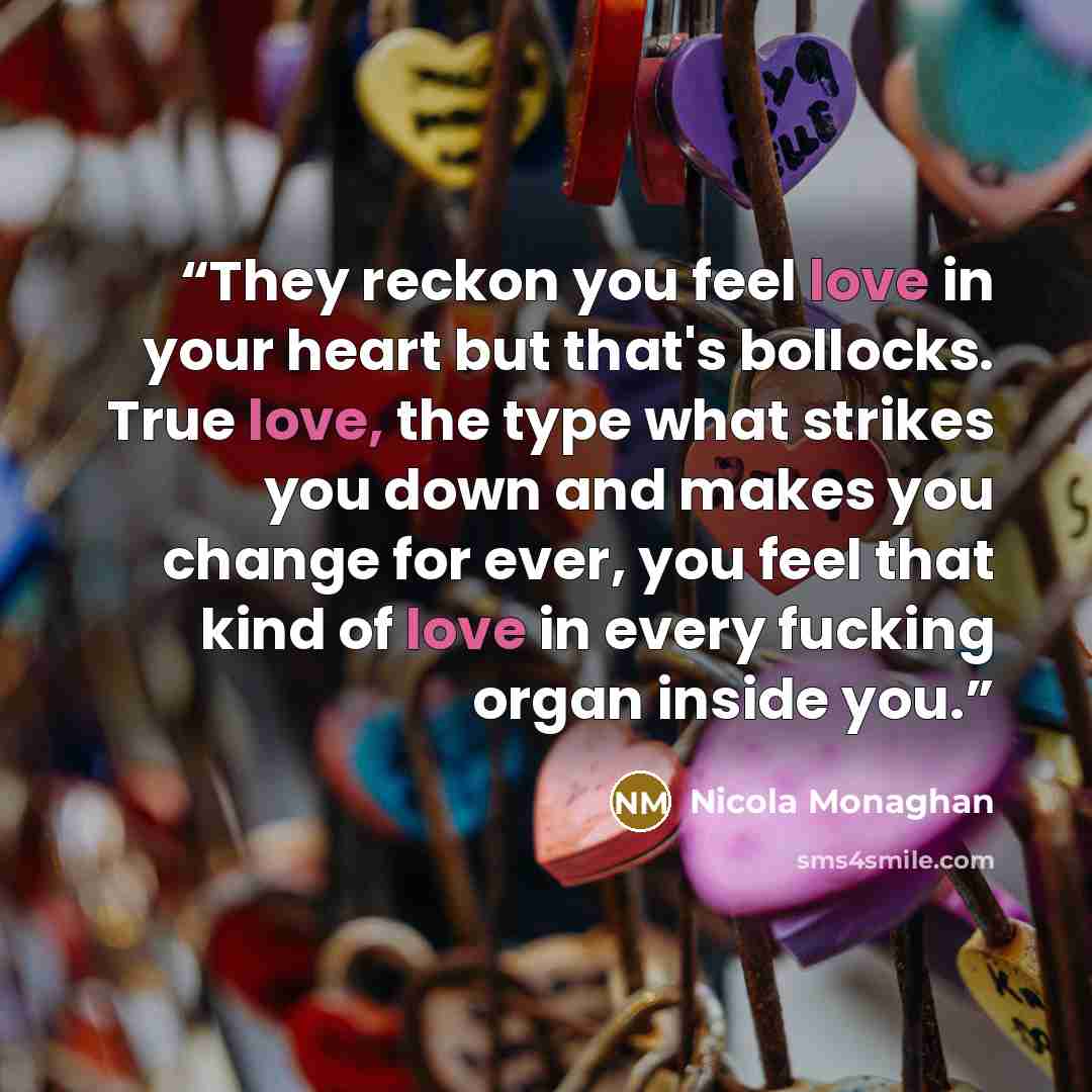 “They reckon you feel love in your heart but that's bollocks. True love, the type what strikes you down and makes you change for ever, you feel that kind of love in every fucking organ inside you.” quote by Nicola Monaghan