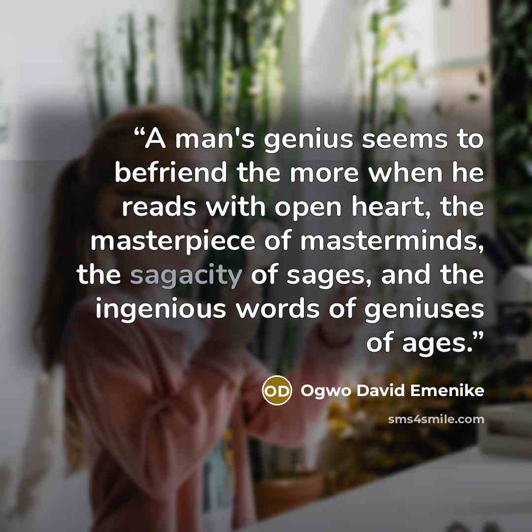 “A man's genius seems to befriend the more when he reads with open heart, the masterpiece of masterminds, the sagacity of sages, and the ingenious words of geniuses of ages.” quote by Ogwo David Emenike