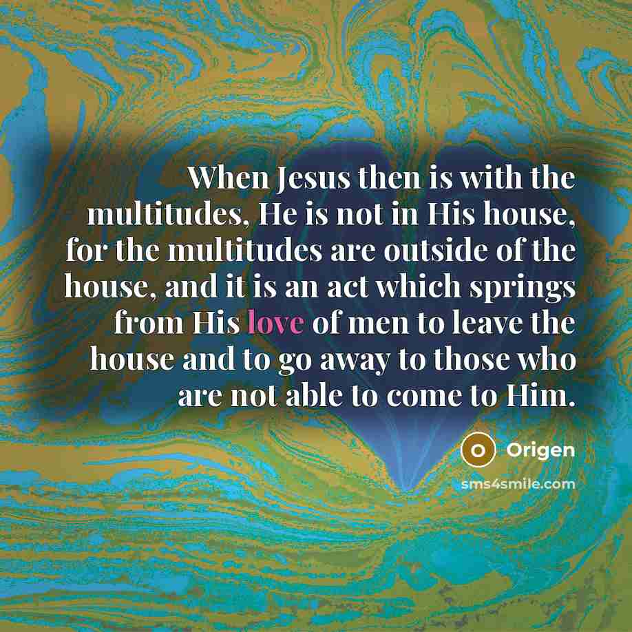 “When Jesus then is with the multitudes, He is not in His house, for the multitudes are outside of the house, and it is an act which springs from His love of men to leave the house and to go away to those who are not able to come to Him.” quote by Origen
