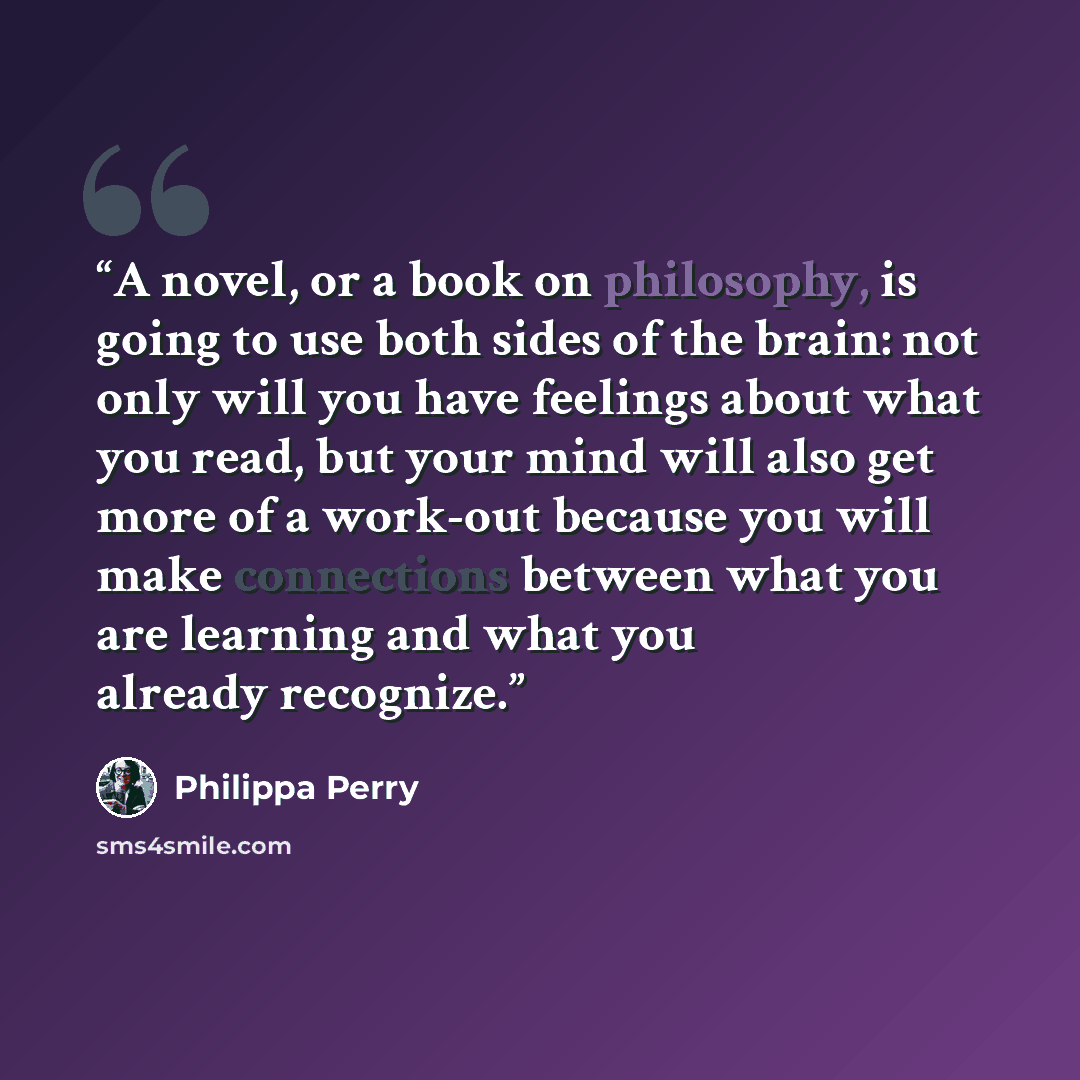 “A novel, or a book on philosophy, is going to use both sides of the brain: not only will you have feelings about what you read, but your mind will also get more of a work-out because you will make connections between what you are learning and what you already recognize.” quote by Philippa Perry