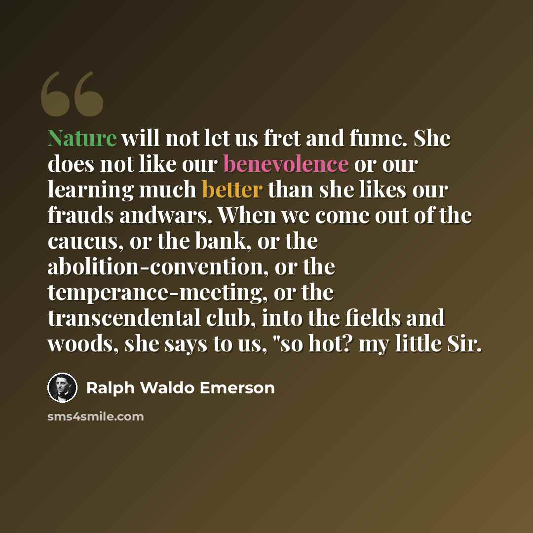 “Nature will not let us fret and fume. She does not like our benevolence or our learning much better than she likes our frauds andwars. When we come out of the caucus, or the bank, or the abolition-convention, or the temperance-meeting, or the transcendental club, into the fields and woods, she…” quote by Ralph Waldo Emerson