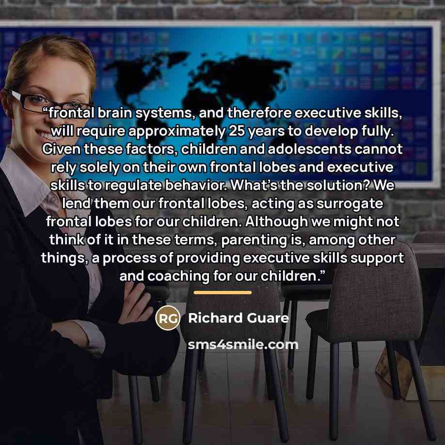 “frontal brain systems, and therefore executive skills, will require approximately 25 years to develop fully. Given these factors, children and adolescents cannot rely solely on their own frontal lobes and executive skills to regulate behavior. What’s the solution? We lend them our frontal lobes…” quote by Richard Guare