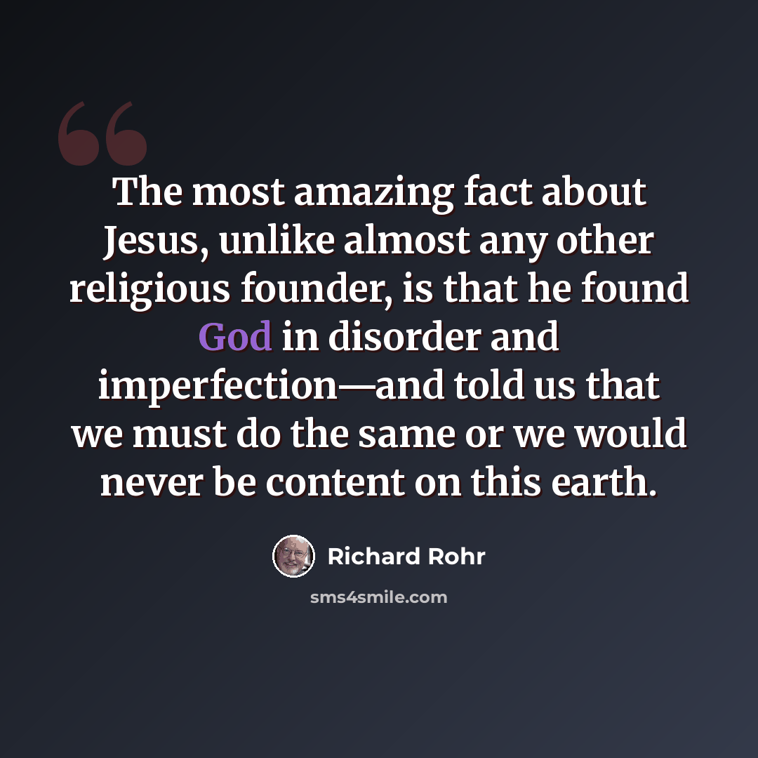 “The most amazing fact about Jesus, unlike almost any other religious founder, is that he found God in disorder and imperfection—and told us that we must do the same or we would never be content on this earth.” quote by Richard Rohr