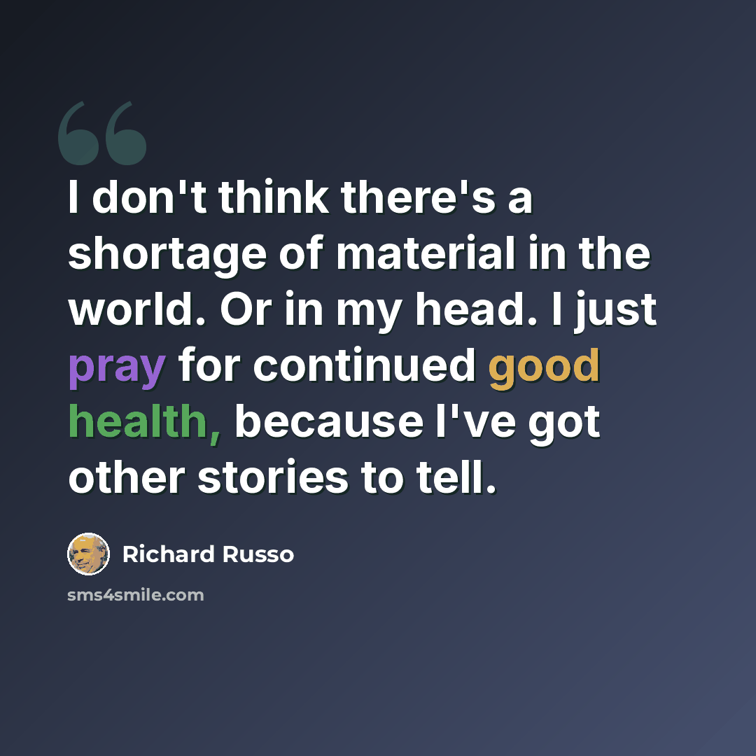 “I don't think there's a shortage of material in the world. Or in my head. I just pray for continued good health, because I've got other stories to tell.” quote by Richard Russo