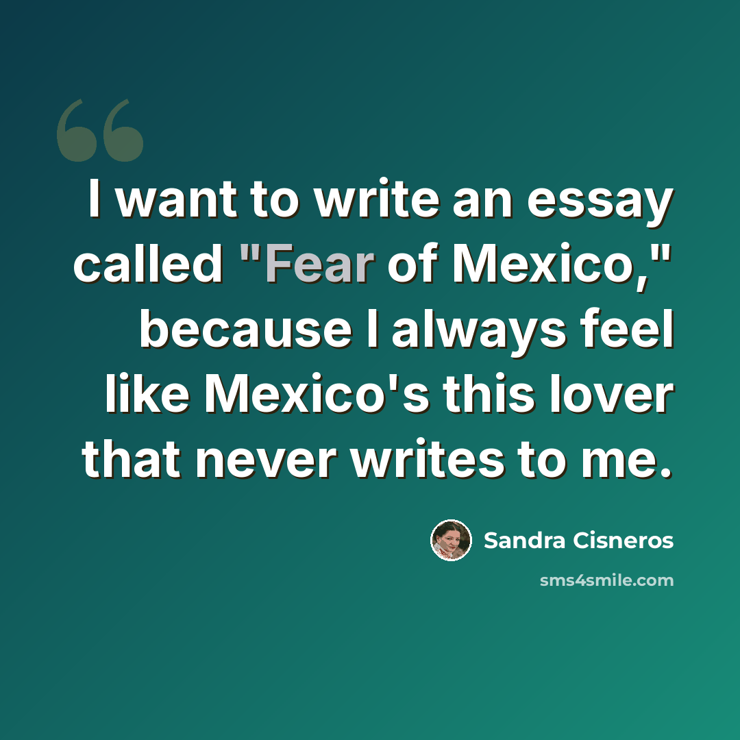 “I want to write an essay called "Fear of Mexico," because I always feel like Mexico's this lover that never writes to me.” quote by Sandra Cisneros