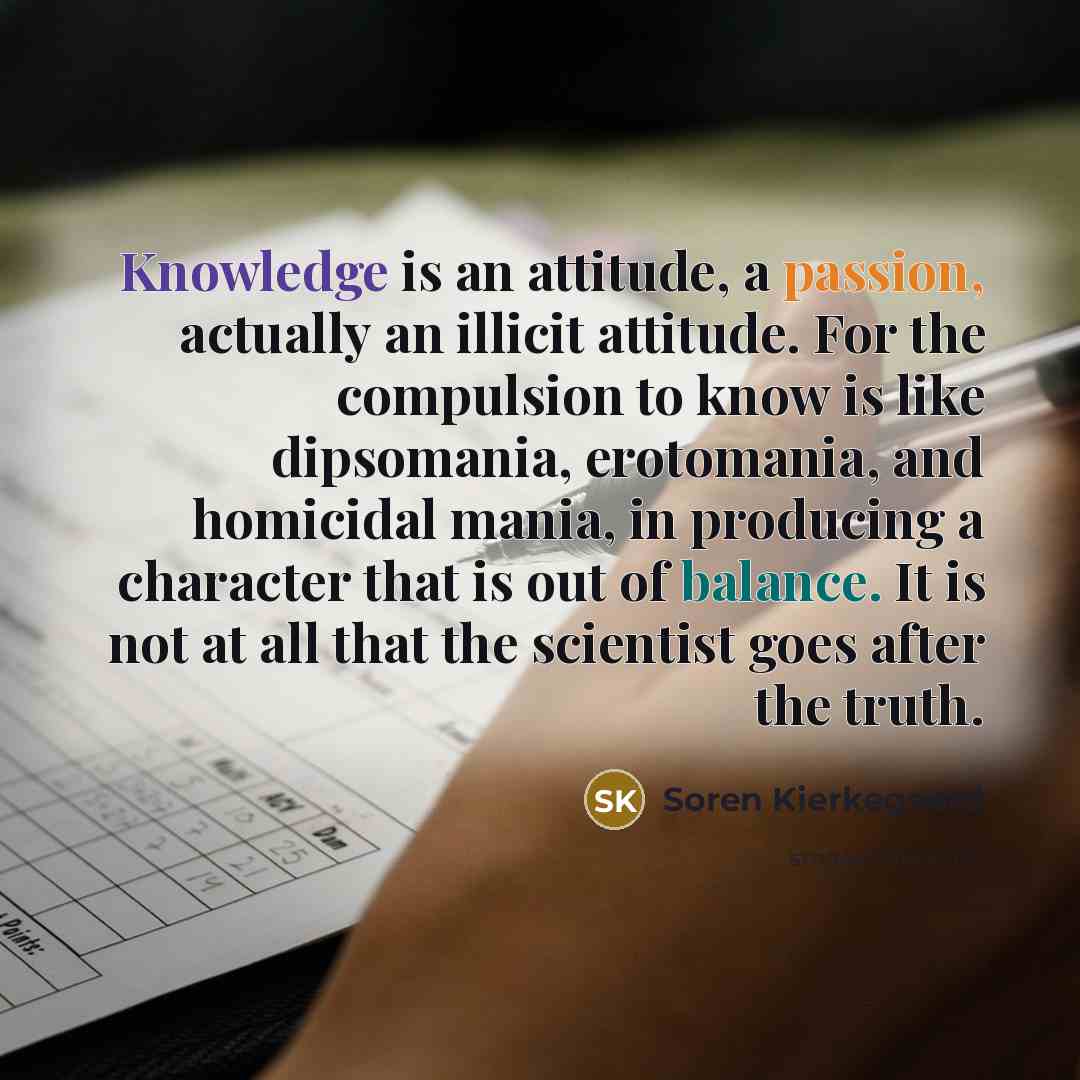 “Knowledge is an attitude, a passion, actually an illicit attitude. For the compulsion to know is like dipsomania, erotomania, and homicidal mania, in producing a character that is out of balance. It is not at all that the scientist goes after the truth.” quote by Soren Kierkegaard