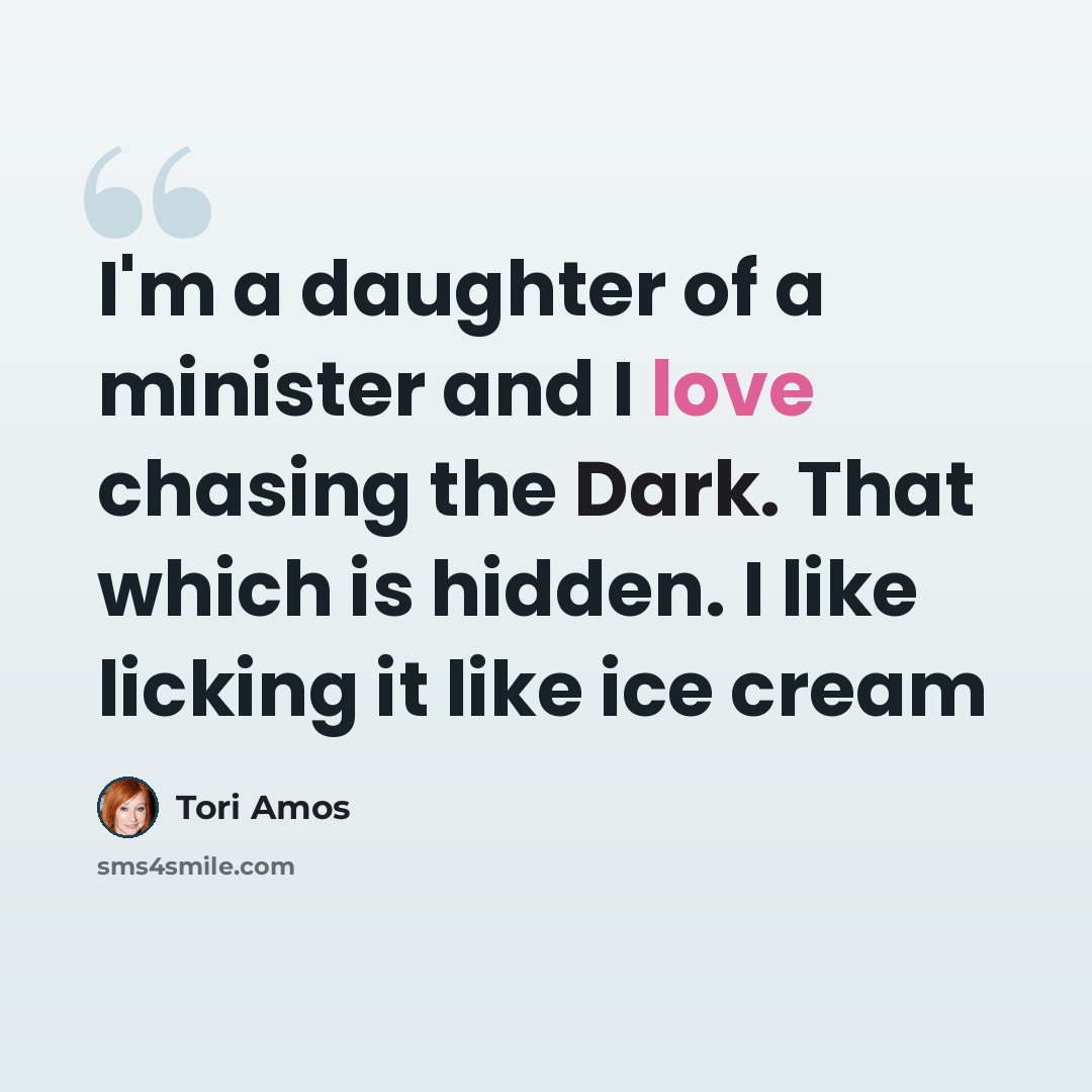 “I'm a daughter of a minister and I love chasing the Dark. That which is hidden. I like licking it like ice cream” quote by Tori Amos
