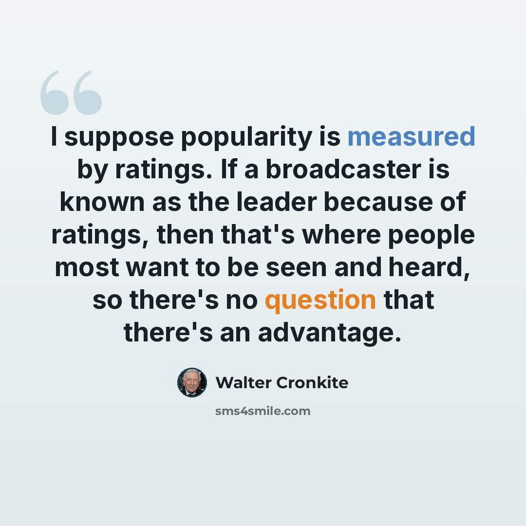 “I suppose popularity is measured by ratings. If a broadcaster is known as the leader because of ratings, then that's where people most want to be seen and heard, so there's no question that there's an advantage.” quote by Walter Cronkite
