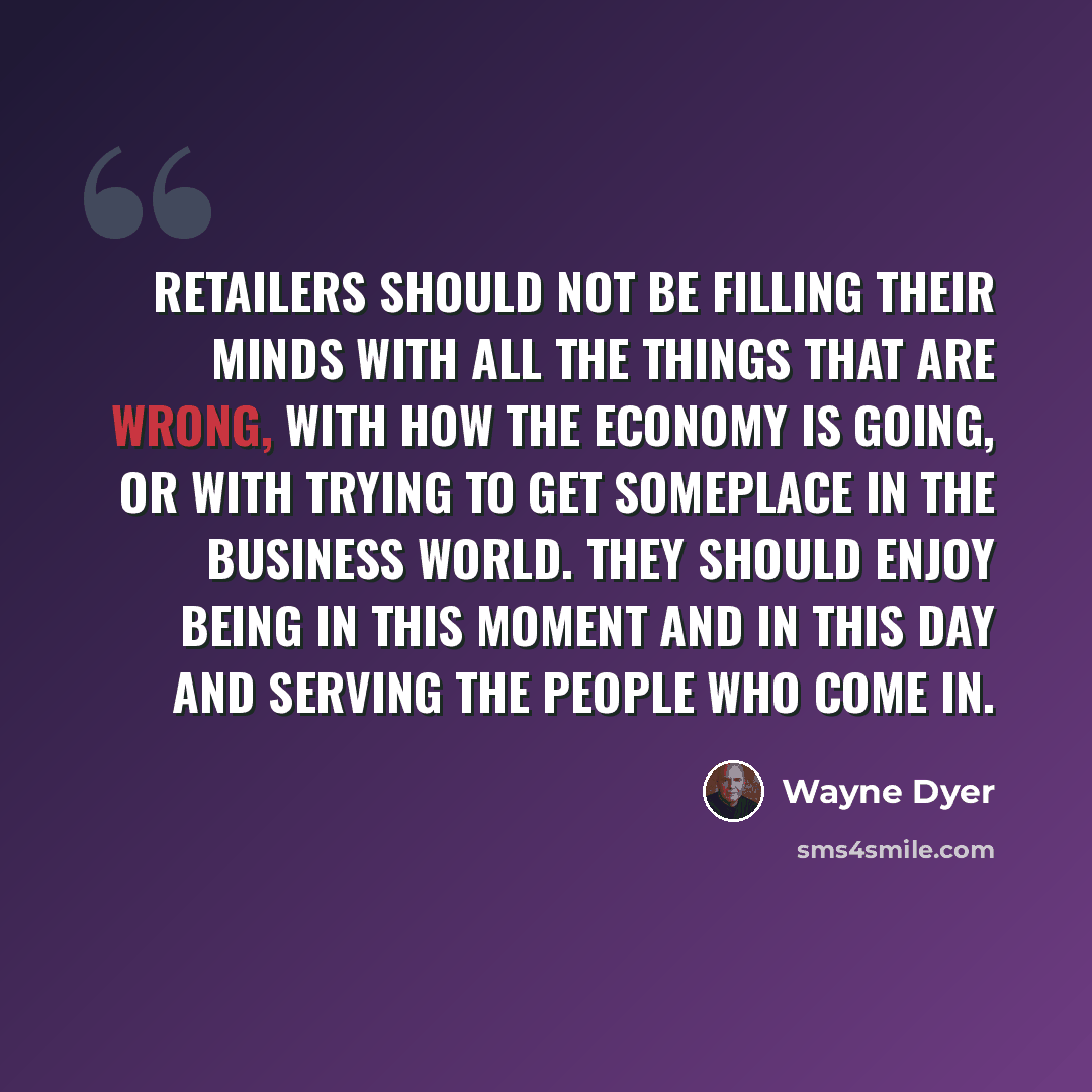 “Retailers should not be filling their minds with all the things that are wrong, with how the economy is going, or with trying to get someplace in the business world. They should enjoy being in this moment and in this day and serving the people who come in.” quote by Wayne Dyer