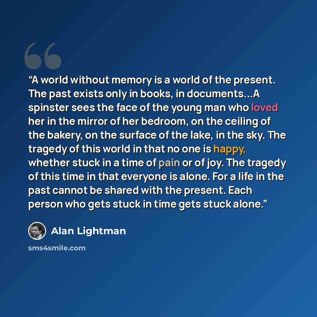 “A world without memory is a world of the present. The past exists only in books, in documents...A spinster sees the face of the young man who loved her in the mirror of her bedroom, on the ceiling of the bakery, on the surface of the lake, in the sky. The tragedy of this world in that no one is…” quote by Alan Lightman