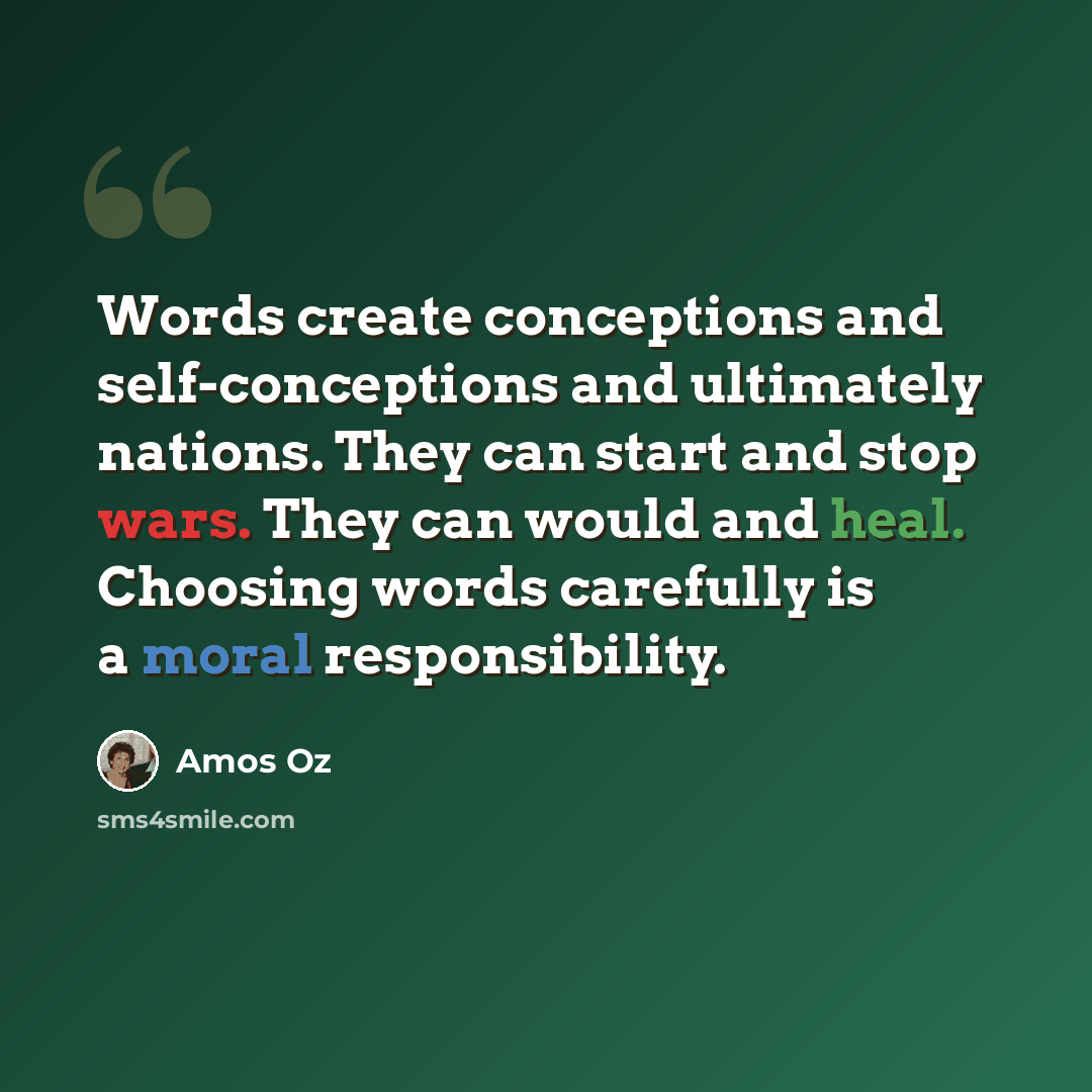 “Words create conceptions and self-conceptions and ultimately nations. They can start and stop wars. They can would and heal. Choosing words carefully is a moral responsibility.” quote by Amos Oz