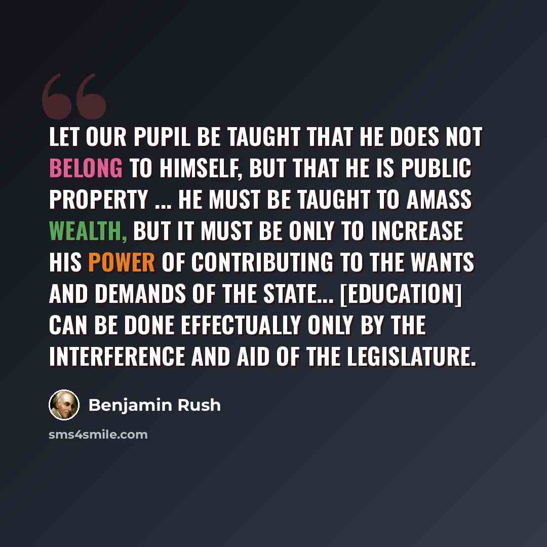 “Let our pupil be taught that he does not belong to himself, but that he is public property ... He must be taught to amass wealth, but it must be only to increase his power of contributing to the wants and demands of the state... [Education] can be done effectually only by the interference and aid…” quote by Benjamin Rush