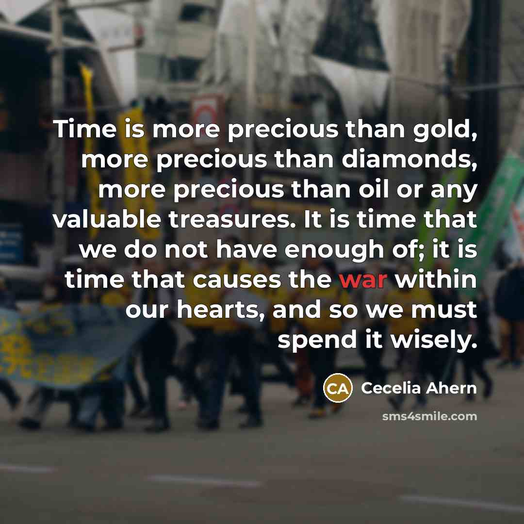 “Time is more precious than gold, more precious than diamonds, more precious than oil or any valuable treasures. It is time that we do not have enough of; it is time that causes the war within our hearts, and so we must spend it wisely.” quote by Cecelia Ahern