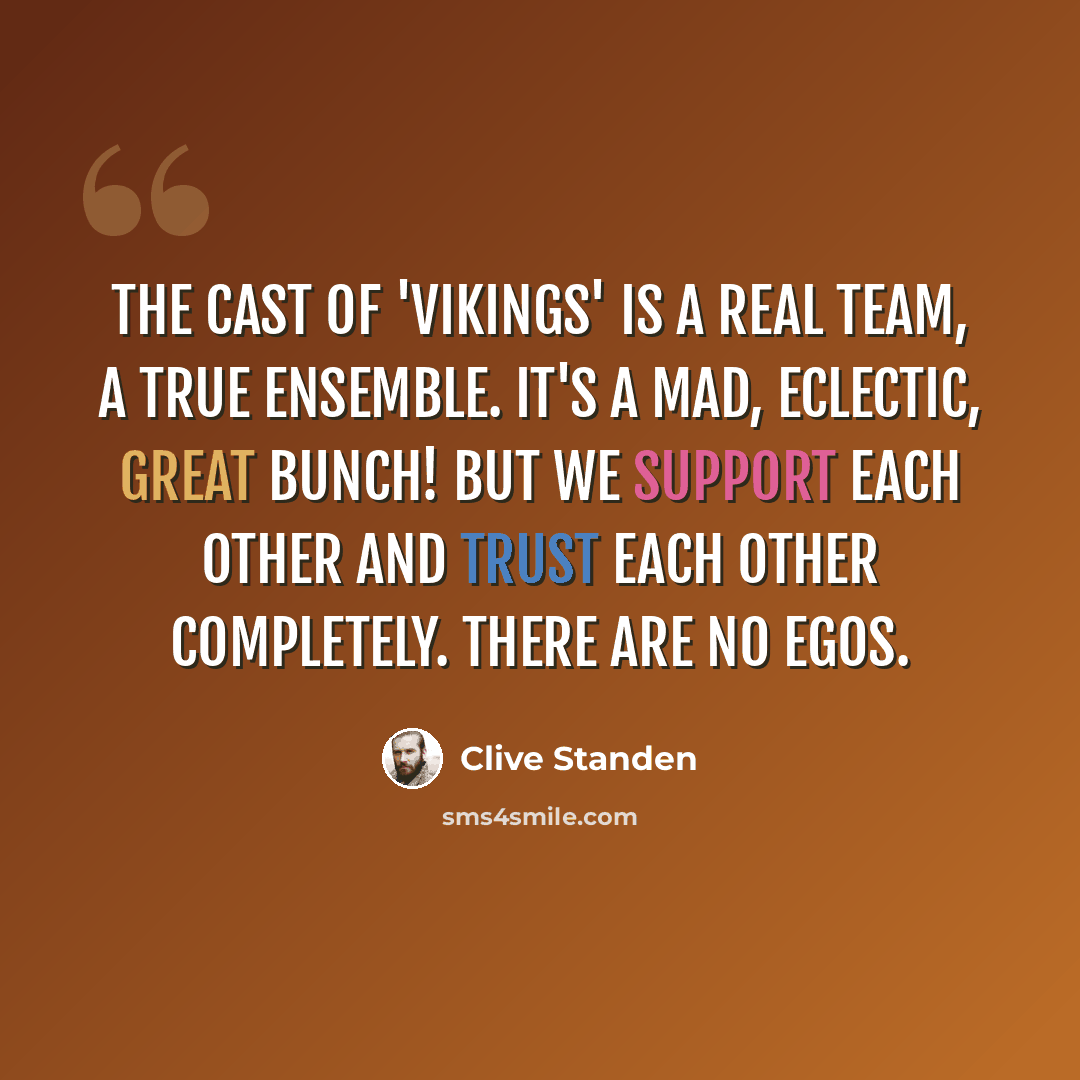 “The cast of 'Vikings' is a real team, a true ensemble. It's a mad, eclectic, great bunch! But we support each other and trust each other completely. There are no egos.” quote by Clive Standen