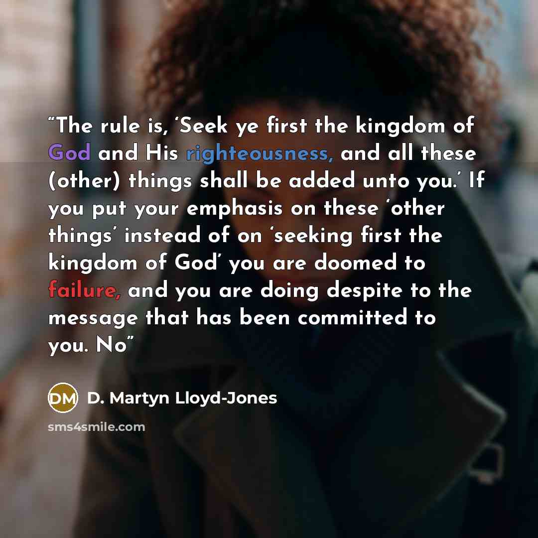 “The rule is, ‘Seek ye first the kingdom of God and His righteousness, and all these (other) things shall be added unto you.’ If you put your emphasis on these ‘other things’ instead of on ‘seeking first the kingdom of God’ you are doomed to failure, and you are doing despite to the message that…” quote by D. Martyn Lloyd-Jones