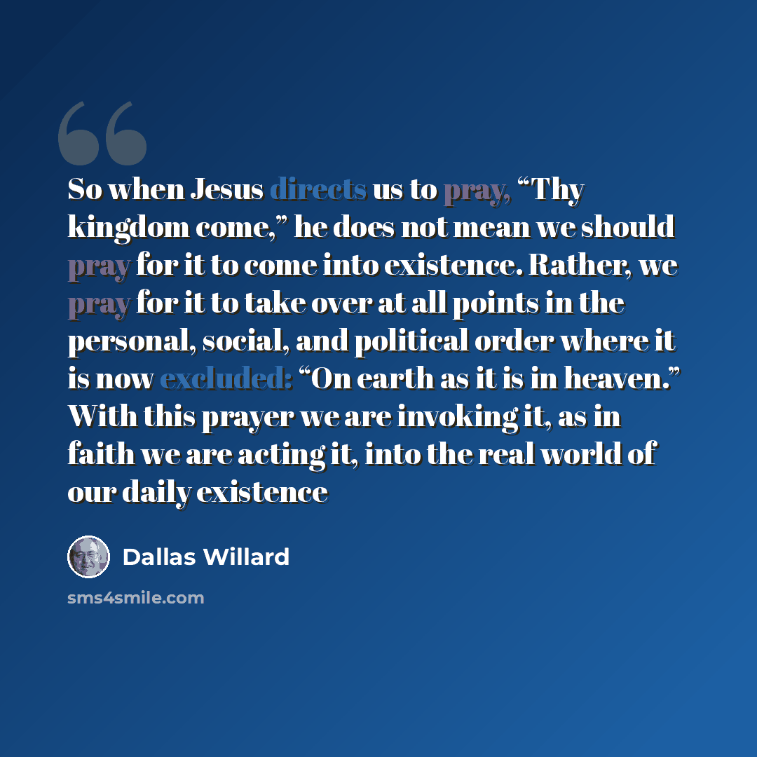 “So when Jesus directs us to pray, “Thy kingdom come,” he does not mean we should pray for it to come into existence. Rather, we pray for it to take over at all points in the personal, social, and political order where it is now excluded: “On earth as it is in heaven.” With this prayer we are…” quote by Dallas Willard