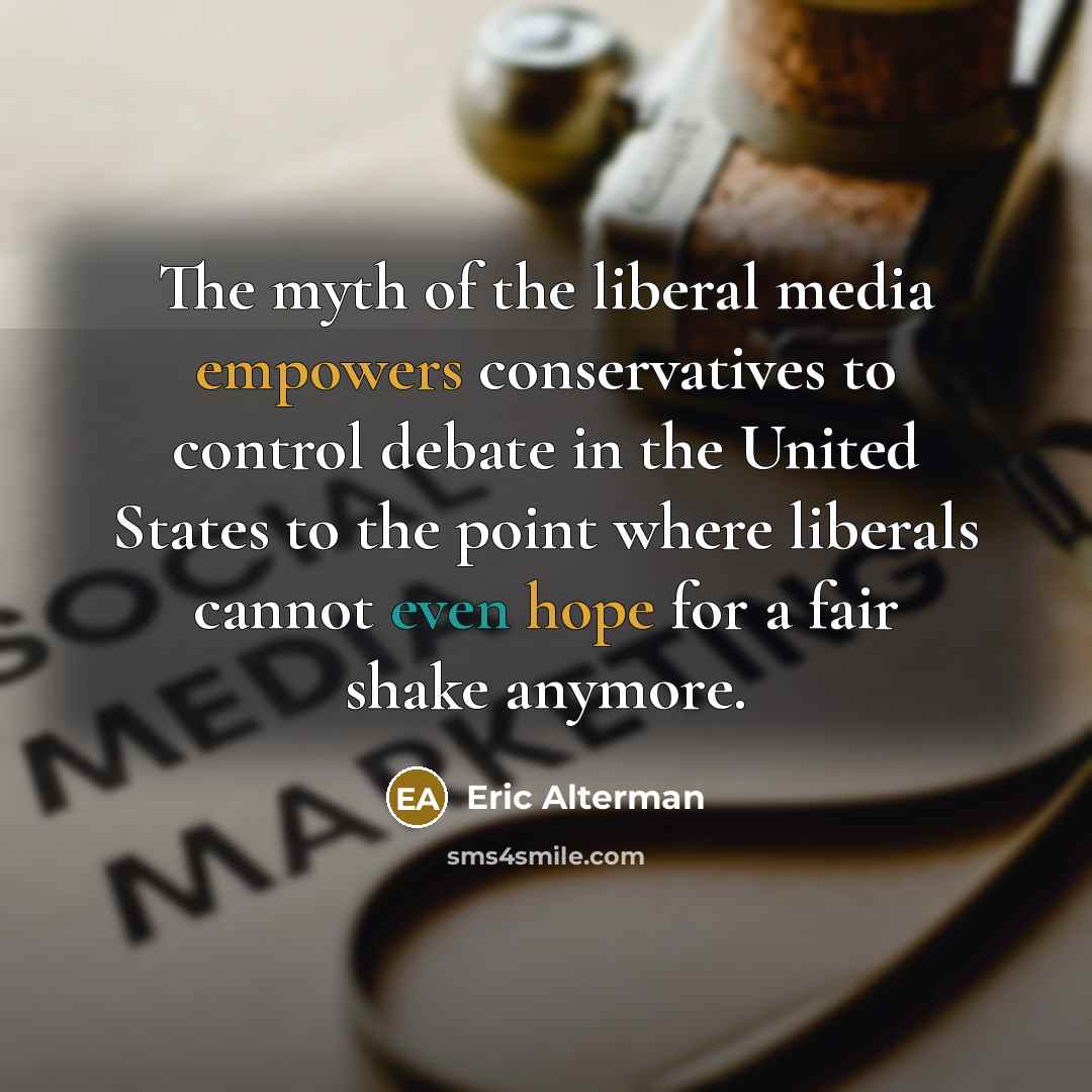 “The myth of the liberal media empowers conservatives to control debate in the United States to the point where liberals cannot even hope for a fair shake anymore.” quote by Eric Alterman
