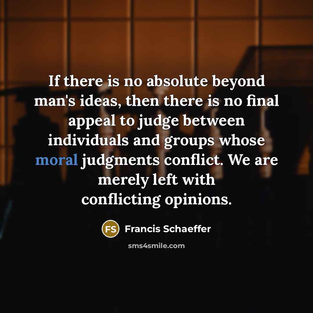 “If there is no absolute beyond man's ideas, then there is no final appeal to judge between individuals and groups whose moral judgments conflict. We are merely left with conflicting opinions.” quote by Francis Schaeffer