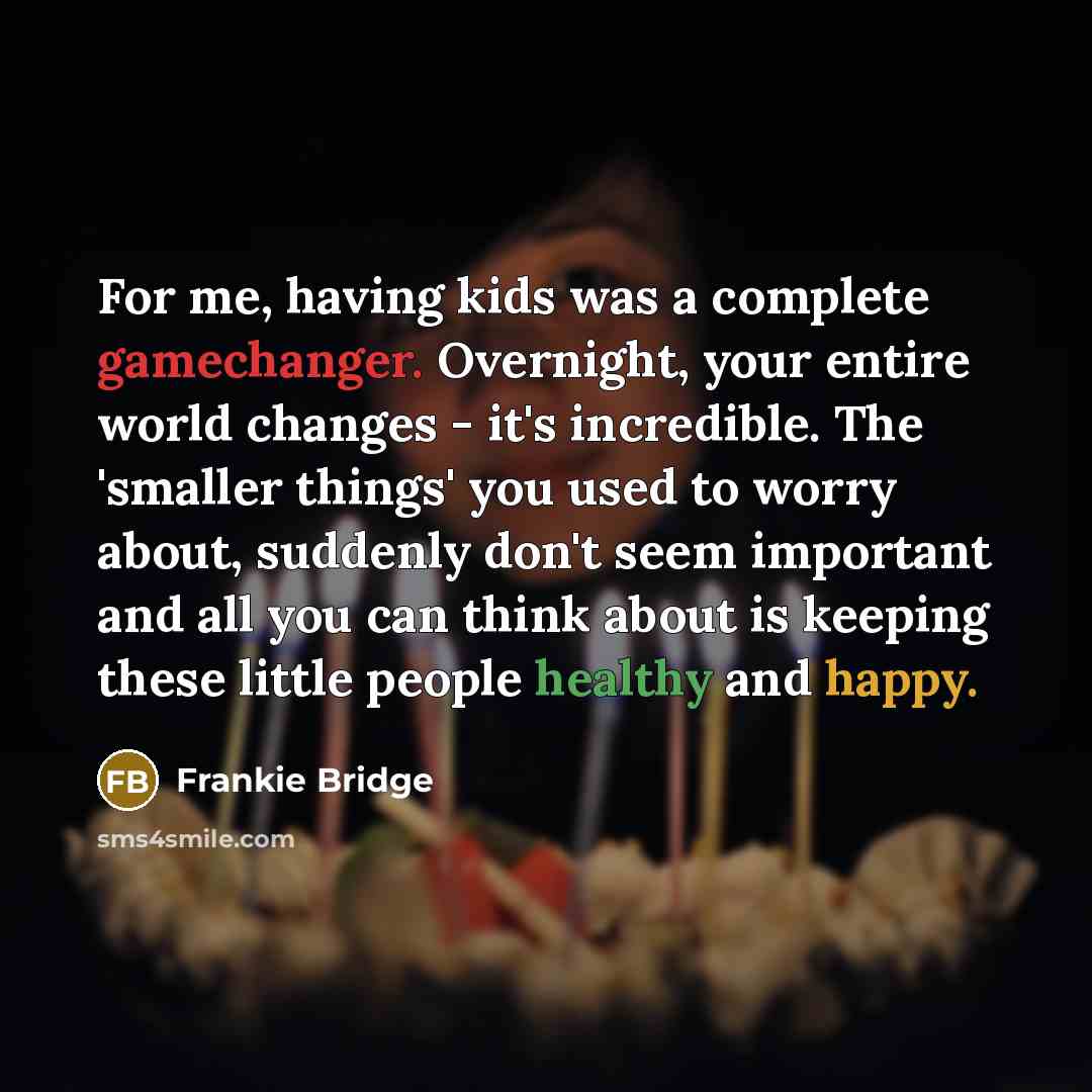 “For me, having kids was a complete gamechanger. Overnight, your entire world changes - it's incredible. The 'smaller things' you used to worry about, suddenly don't seem important and all you can think about is keeping these little people healthy and happy.” quote by Frankie Bridge