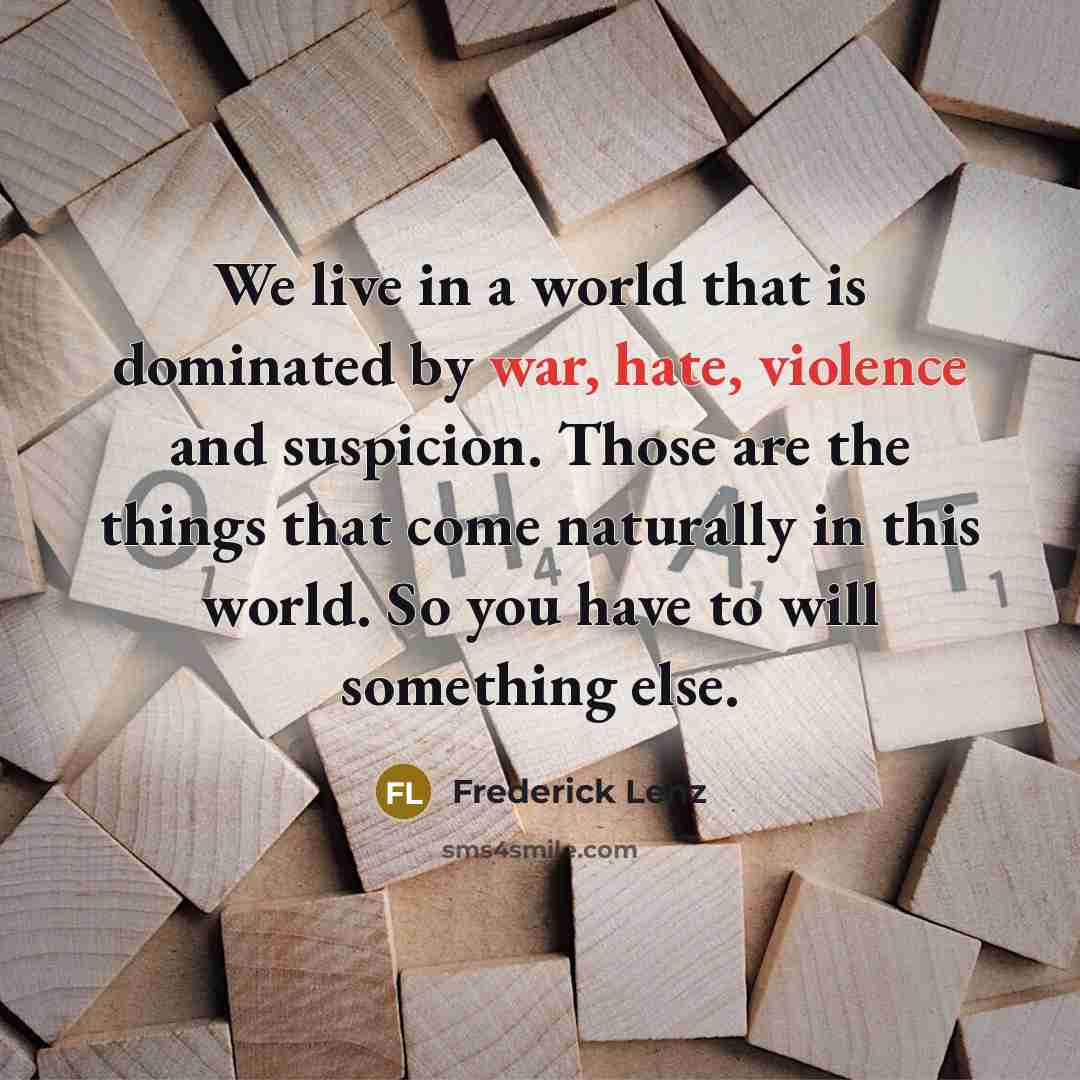 “We live in a world that is dominated by war, hate, violence and suspicion. Those are the things that come naturally in this world. So you have to will something else.” quote by Frederick Lenz