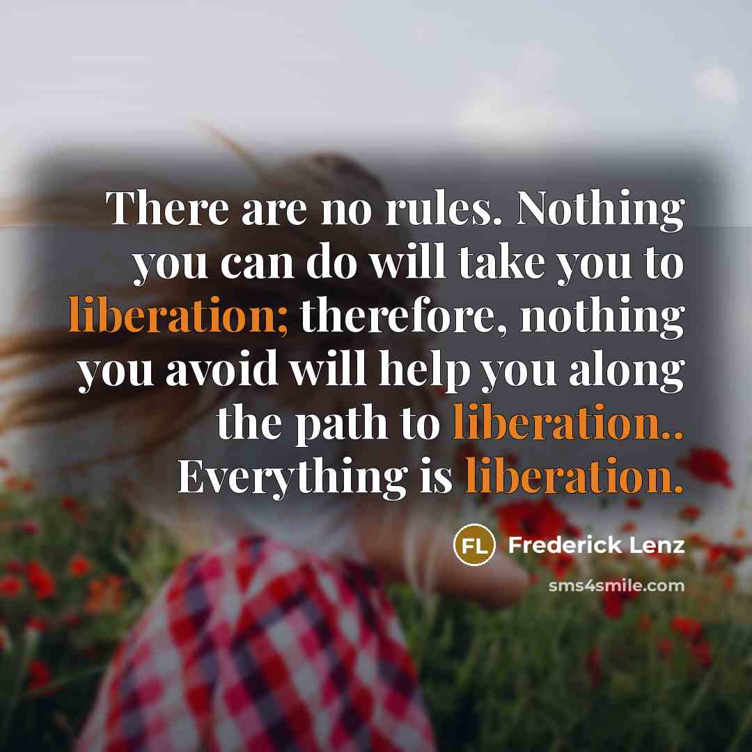 “There are no rules. Nothing you can do will take you to liberation; therefore, nothing you avoid will help you along the path to liberation.. Everything is liberation.” quote by Frederick Lenz