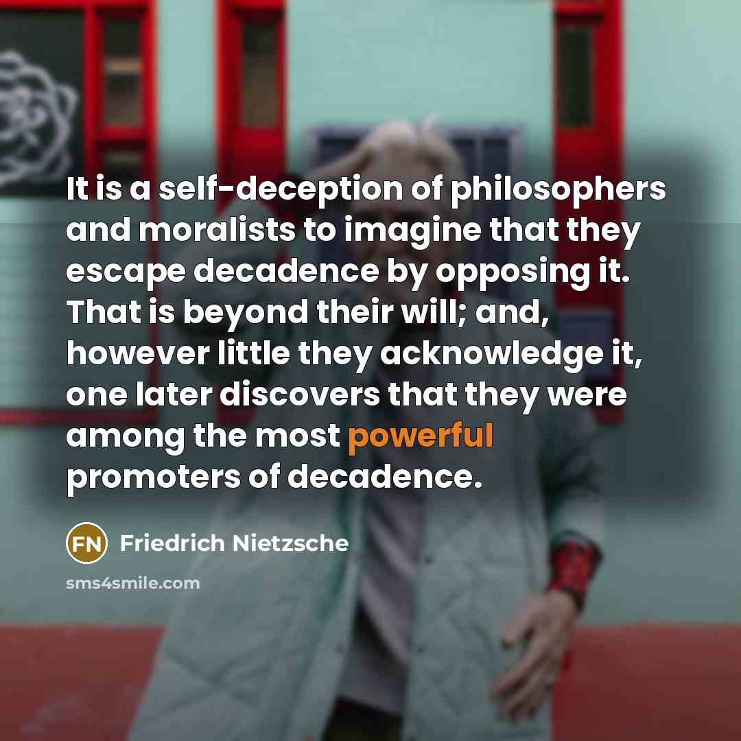 “It is a self-deception of philosophers and moralists to imagine that they escape decadence by opposing it. That is beyond their will; and, however little they acknowledge it, one later discovers that they were among the most powerful promoters of decadence.” quote by Friedrich Nietzsche