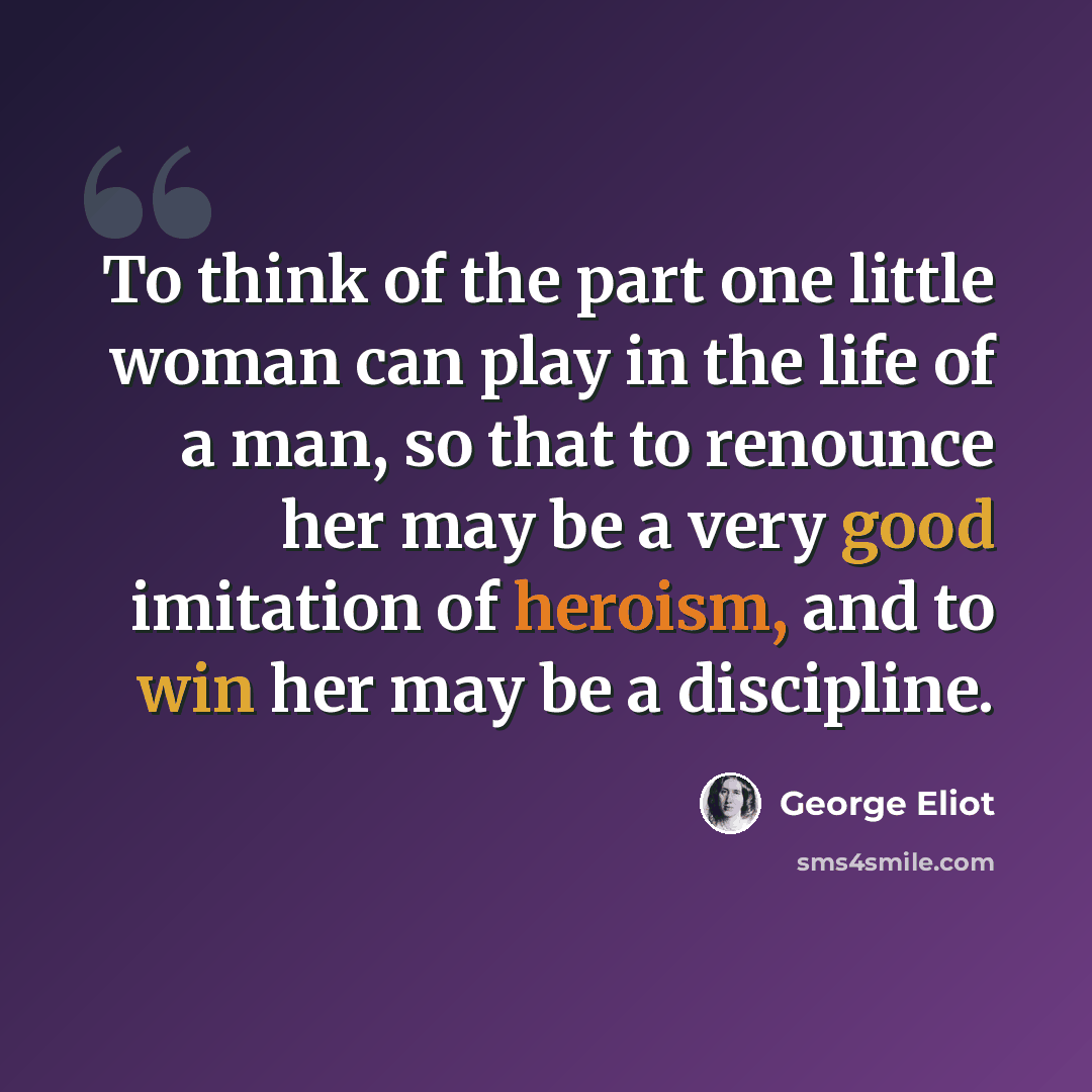 “To think of the part one little woman can play in the life of a man, so that to renounce her may be a very good imitation of heroism, and to win her may be a discipline.” quote by George Eliot
