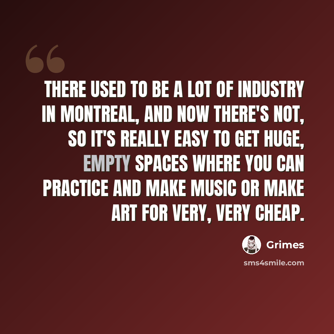 “There used to be a lot of industry in Montreal, and now there's not, so it's really easy to get huge, empty spaces where you can practice and make music or make art for very, very cheap.” quote by Grimes