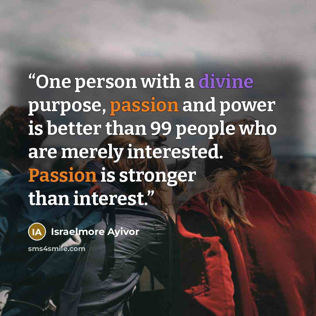 “One person with a divine purpose, passion and power is better than 99 people who are merely interested. Passion is stronger than interest.” quote by Israelmore Ayivor