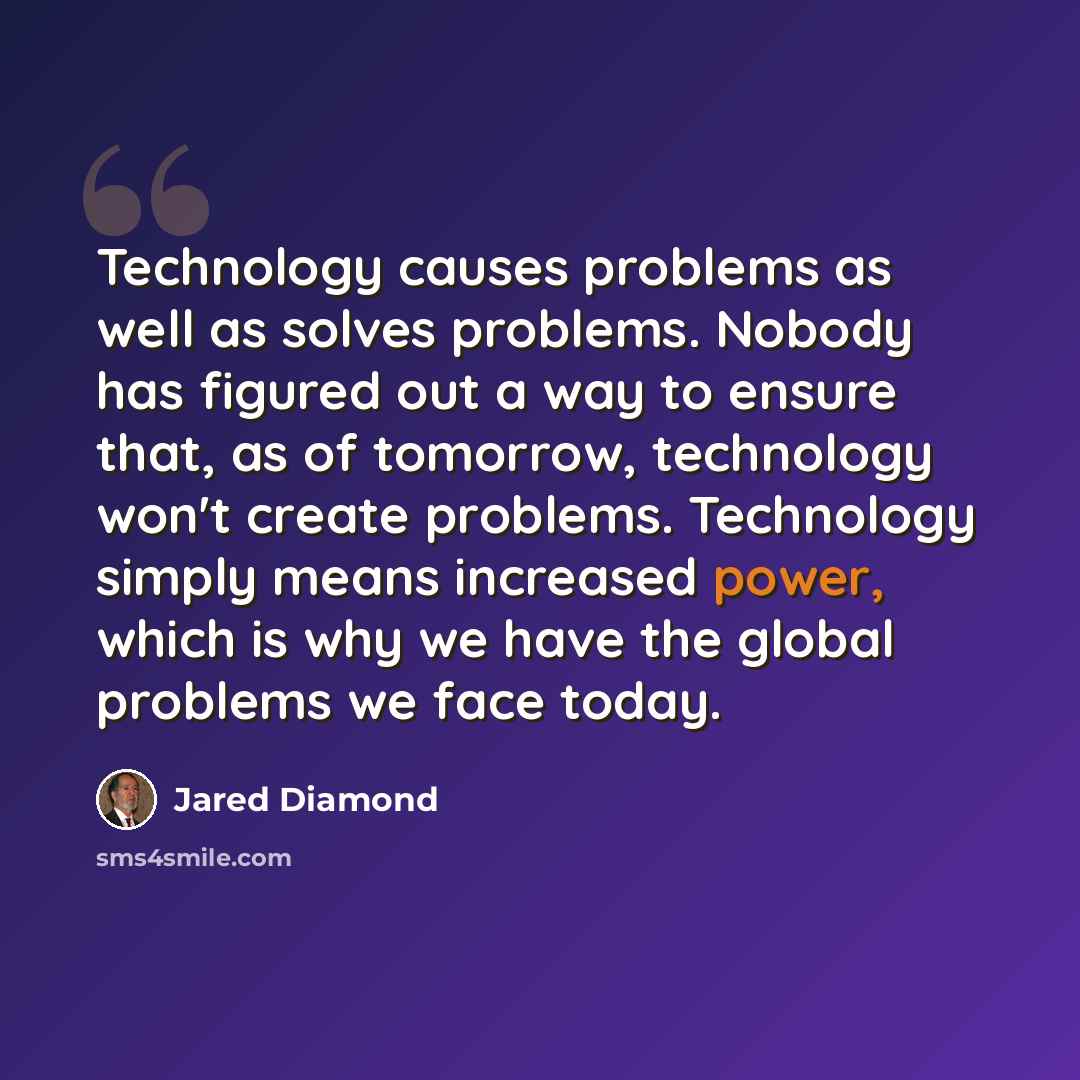 “Technology causes problems as well as solves problems. Nobody has figured out a way to ensure that, as of tomorrow, technology won't create problems. Technology simply means increased power, which is why we have the global problems we face today.” quote by Jared Diamond