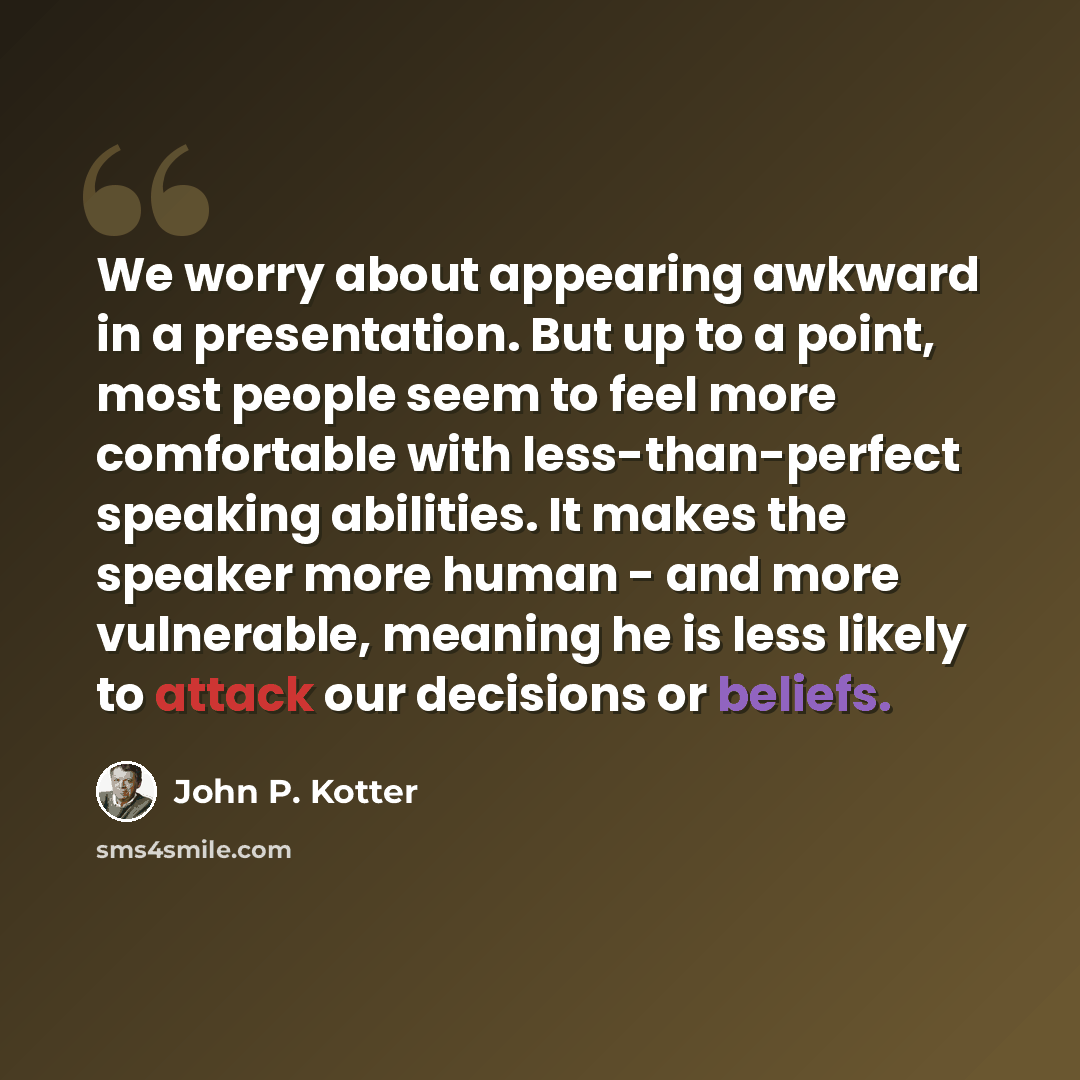 “We worry about appearing awkward in a presentation. But up to a point, most people seem to feel more comfortable with less-than-perfect speaking abilities. It makes the speaker more human - and more vulnerable, meaning he is less likely to attack our decisions or beliefs.” quote by John P. Kotter