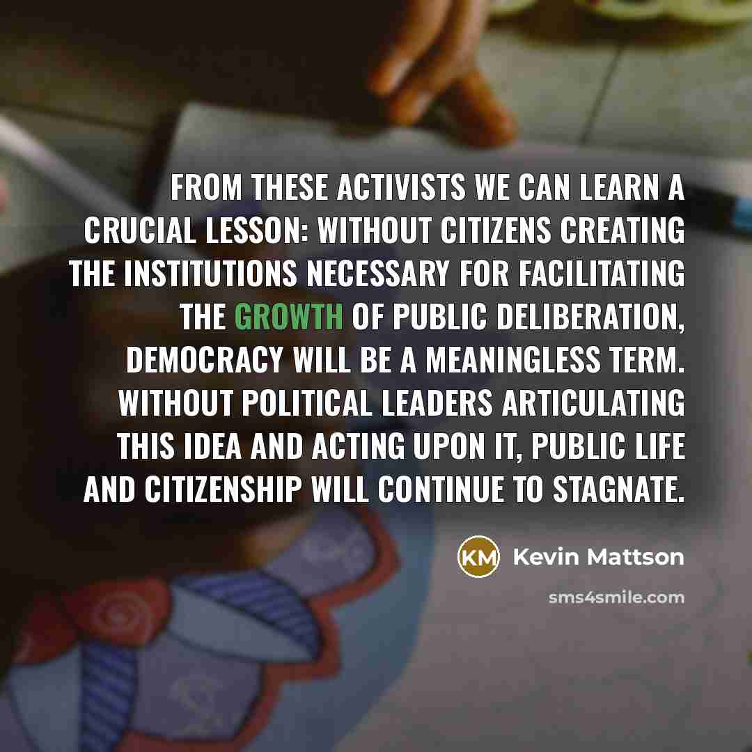 “From these activists we can learn a crucial lesson: without citizens creating the institutions necessary for facilitating the growth of public deliberation, democracy will be a meaningless term. Without political leaders articulating this idea and acting upon it, public life and citizenship will…” quote by Kevin Mattson