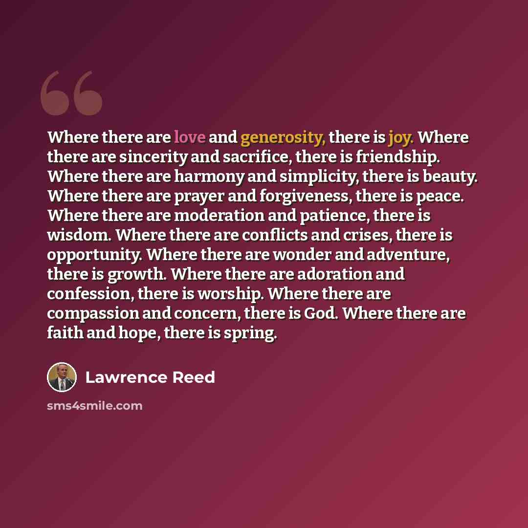 “Where there are love and generosity, there is joy. Where there are sincerity and sacrifice, there is friendship. Where there are harmony and simplicity, there is beauty. Where there are prayer and forgiveness, there is peace. Where there are moderation and patience, there is wisdom. Where there…” quote by Lawrence Reed