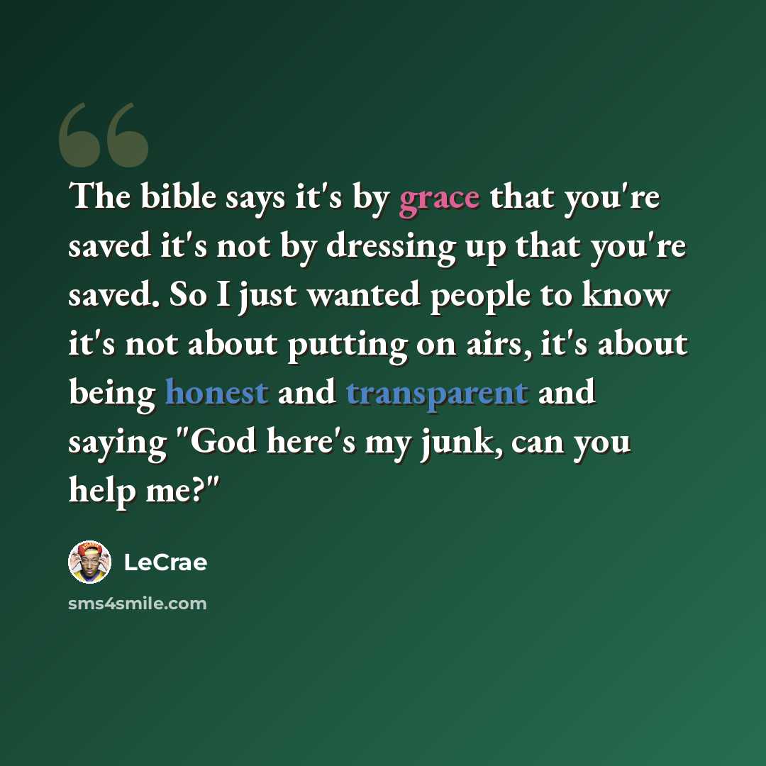 “The bible says it's by grace that you're saved it's not by dressing up that you're saved. So I just wanted people to know it's not about putting on airs, it's about being honest and transparent and saying "God here's my junk, can you help me?"” quote by LeCrae