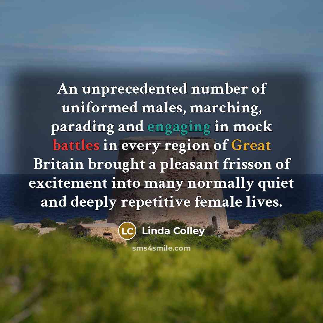 “An unprecedented number of uniformed males, marching, parading and engaging in mock battles in every region of Great Britain brought a pleasant frisson of excitement into many normally quiet and deeply repetitive female lives.” quote by Linda Colley