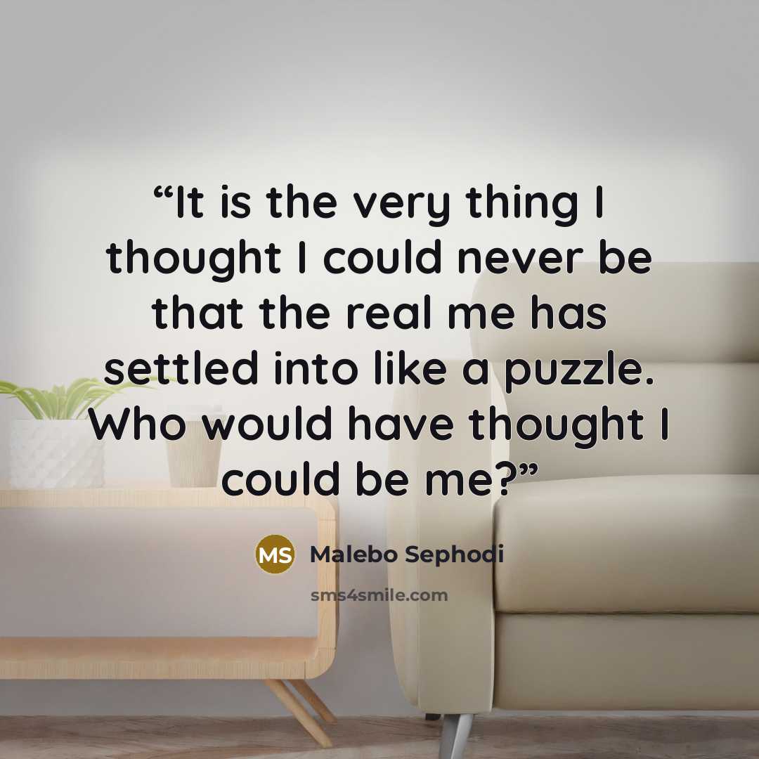 “It is the very thing I thought I could never be that the real me has settled into like a puzzle. Who would have thought I could be me?” quote by Malebo Sephodi