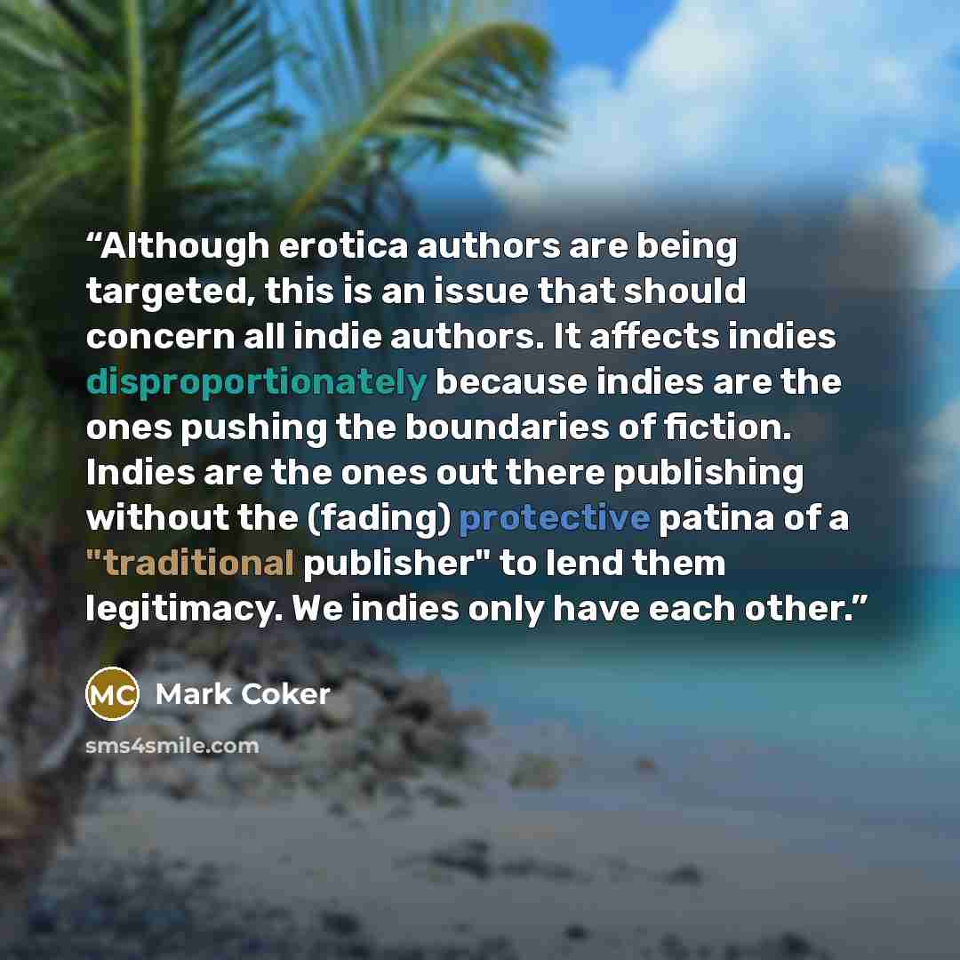 “Although erotica authors are being targeted, this is an issue that should concern all indie authors. It affects indies disproportionately because indies are the ones pushing the boundaries of fiction. Indies are the ones out there publishing without the (fading) protective patina of a "traditional…” quote by Mark Coker
