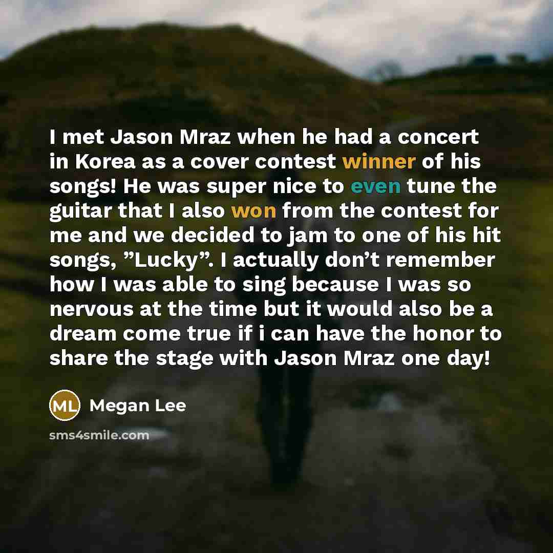 “I met Jason Mraz when he had a concert in Korea as a cover contest winner of his songs! He was super nice to even tune the guitar that I also won from the contest for me and we decided to jam to one of his hit songs, ”Lucky”. I actually don’t remember how I was able to sing because I was so…” quote by Megan Lee